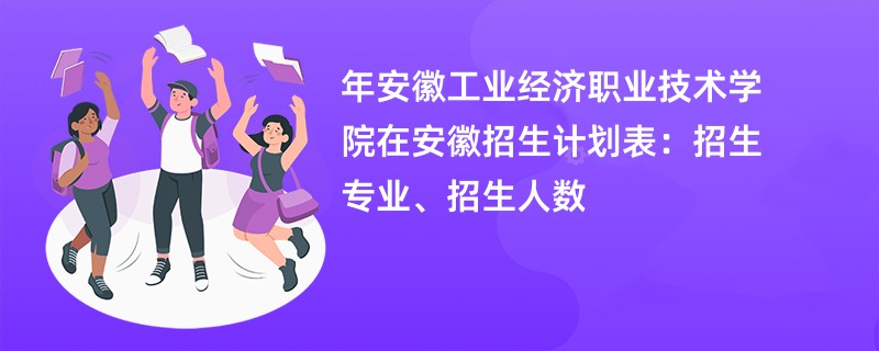 2024年安徽工业经济职业技术学院在安徽招生计划表：招生专业、招生人数