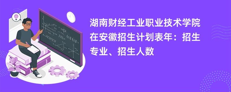 湖南财经工业职业技术学院在安徽招生计划表2024年：招生专业、招生人数