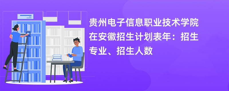 贵州电子信息职业技术学院在安徽招生计划表2024年：招生专业、招生人数