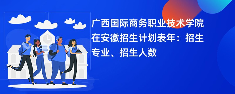 广西国际商务职业技术学院在安徽招生计划表2024年：招生专业、招生人数