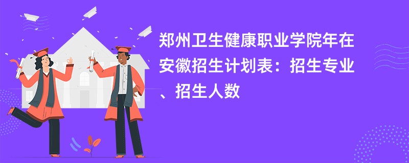 郑州卫生健康职业学院2024年在安徽招生计划表：招生专业、招生人数