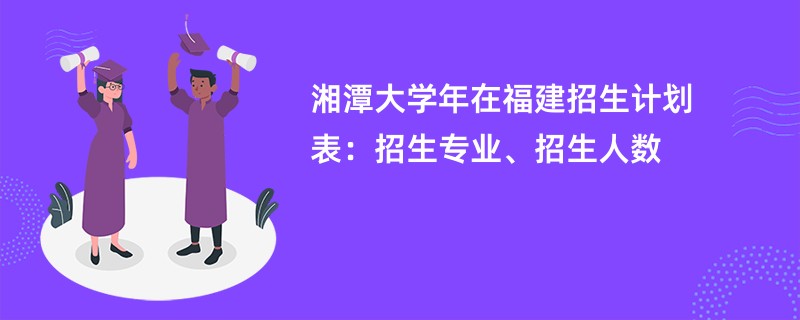 湘潭大学2024年在福建招生计划表：招生专业、招生人数