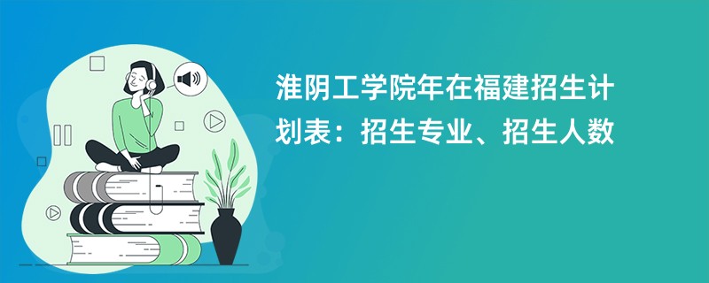 淮阴工学院2024年在福建招生计划表：招生专业、招生人数