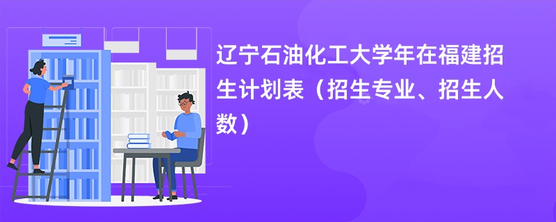 辽宁石油化工大学2024年在福建招生计划表（招生专业、招生人数）