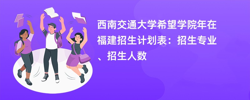 西南交通大学希望学院2024年在福建招生计划表：招生专业、招生人数