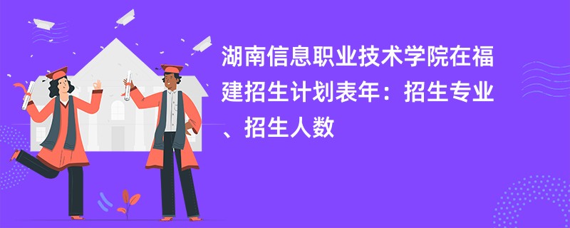 湖南信息职业技术学院在福建招生计划表2024年：招生专业、招生人数