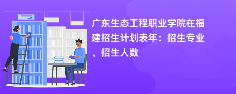 广东生态工程职业学院在福建招生计划表2024年：招生专业、招生人数