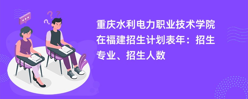重庆水利电力职业技术学院在福建招生计划表2024年:招生专业、招生人数