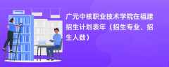 广元中核职业技术学院在福建招生计划表2024年（招生专业、招生人数）