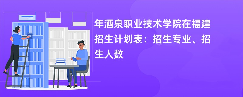 2024年酒泉职业技术学院在福建招生计划表：招生专业、招生人数