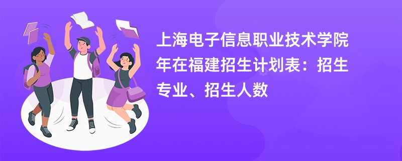 上海电子信息职业技术学院2024年在福建招生计划表：招生专业、招生人数