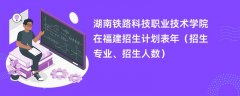 湖南铁路科技职业技术学院在福建招生计划表2024年(招生专业、招生人数)