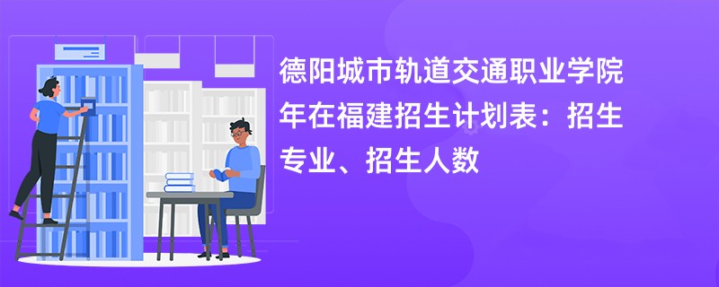 德阳城市轨道交通职业学院2024年在福建招生计划表：招生专业、招生人数