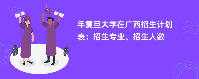 2024年复旦大学在广西招生计划表：招生专业、招生人数