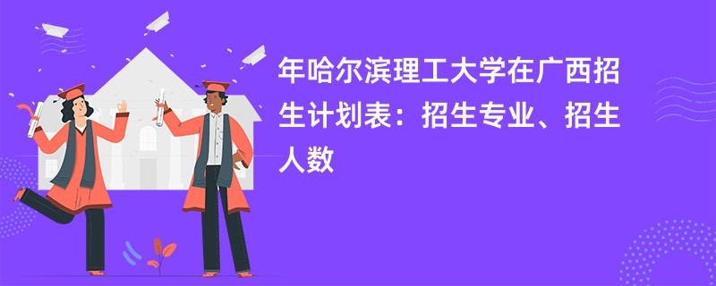 2024年哈尔滨理工大学在广西招生计划表：招生专业、招生人数