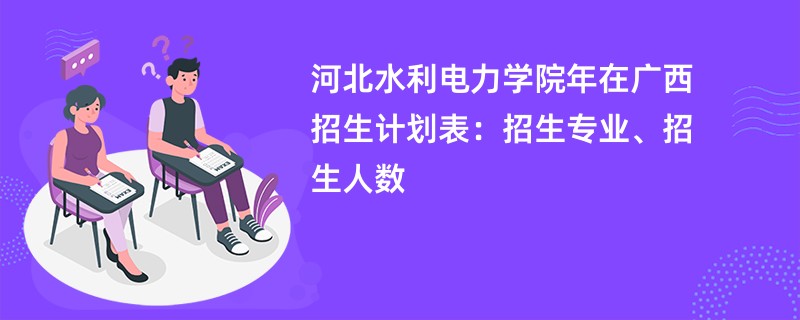 河北水利电力学院2024年在广西招生计划表：招生专业、招生人数