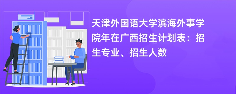 天津外国语大学滨海外事学院2024年在广西招生计划表:招生专业、招生人数
