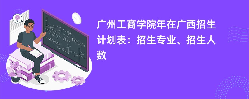 广州工商学院2024年在广西招生计划表：招生专业、招生人数
