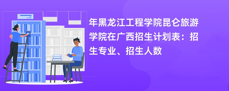 2024年黑龙江工程学院昆仑旅游学院在广西招生计划表:招生专业、招生人数