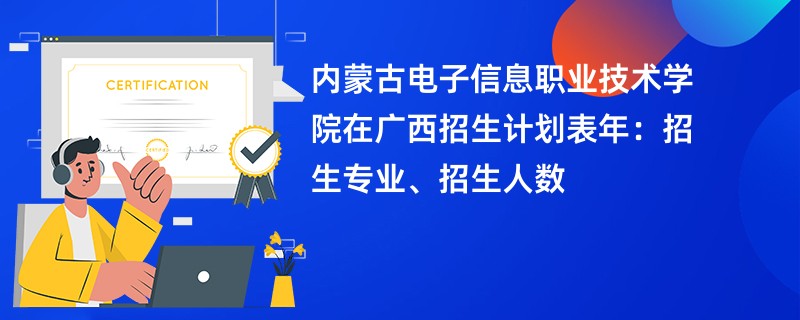 内蒙古电子信息职业技术学院在广西招生计划表2024年：招生专业、招生人数