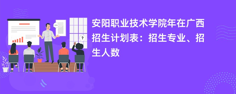 安阳职业技术学院2024年在广西招生计划表：招生专业、招生人数