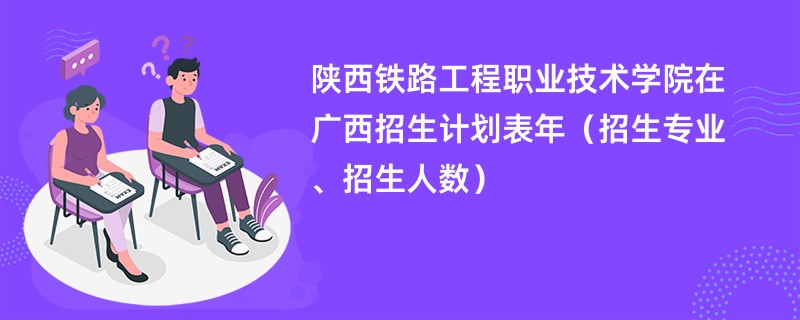 陕西铁路工程职业技术学院在广西招生计划表2024年（招生专业、招生人数）