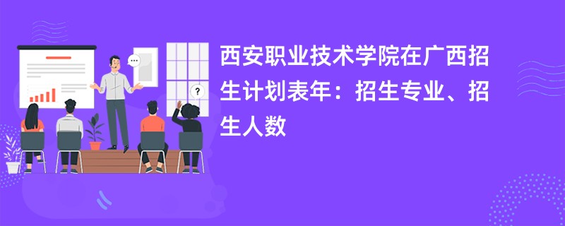 西安职业技术学院在广西招生计划表2024年：招生专业、招生人数