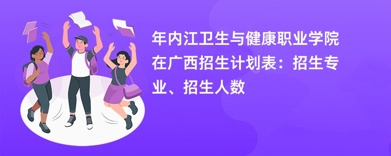 2024年内江卫生与健康职业学院在广西招生计划表：招生专业、招生人数