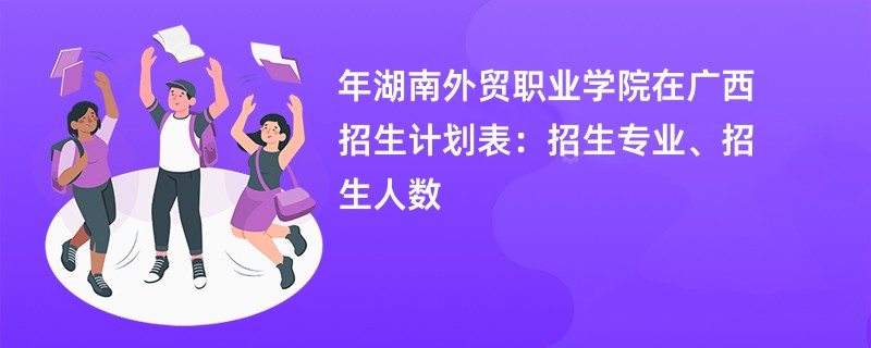 2024年湖南外贸职业学院在广西招生计划表:招生专业、招生人数