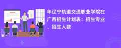 2024年辽宁轨道交通职业学院在广西招生计划表：招生专业、招生人数