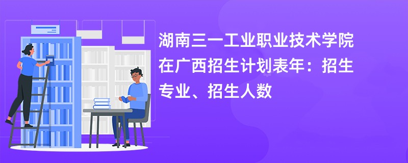 湖南三一工业职业技术学院在广西招生计划表2024年:招生专业、招生人数