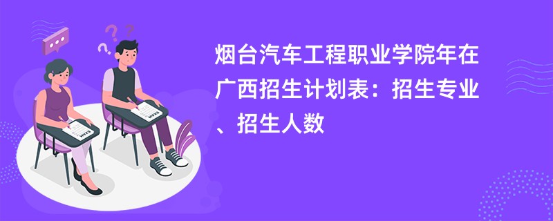烟台汽车工程职业学院2024年在广西招生计划表:招生专业、招生人数