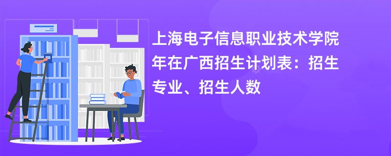 上海电子信息职业技术学院2024年在广西招生计划表:招生专业、招生人数
