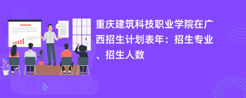 重庆建筑科技职业学院在广西招生计划表2024年：招生专业、招生人数