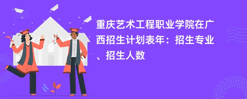 重庆艺术工程职业学院在广西招生计划表2024年：招生专业、招生人数