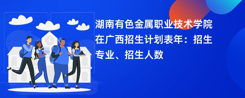 湖南有色金属职业技术学院在广西招生计划表2024年:招生专业、招生人数