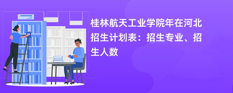 桂林航天工业学院2024年在河北招生计划表:招生专业、招生人数