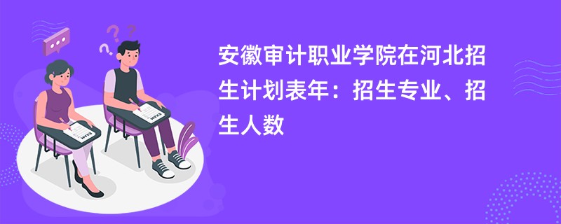 安徽审计职业学院在河北招生计划表2024年：招生专业、招生人数