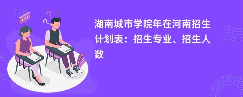 湖南城市学院2024年在河南招生计划表：招生专业、招生人数