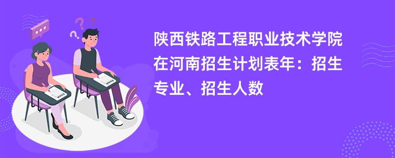 陕西铁路工程职业技术学院在河南招生计划表2024年：招生专业、招生人数