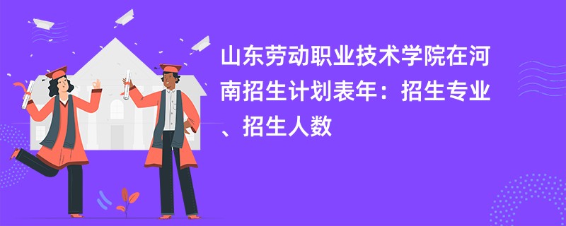 山东劳动职业技术学院在河南招生计划表2024年：招生专业、招生人数