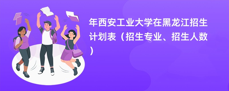 2024年西安工业大学在黑龙江招生计划表（招生专业、招生人数）
