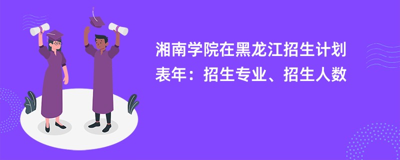 湘南学院在黑龙江招生计划表2024年：招生专业、招生人数