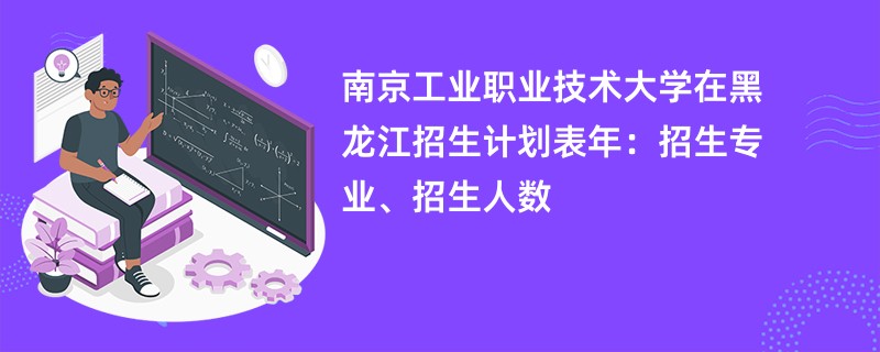 南京工业职业技术大学在黑龙江招生计划表2024年:招生专业、招生人数