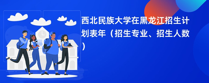 西北民族大学在黑龙江招生计划表2024年（招生专业、招生人数）