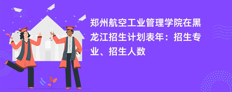 郑州航空工业管理学院在黑龙江招生计划表2024年:招生专业、招生人数