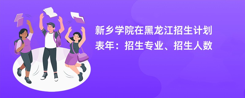 新乡学院在黑龙江招生计划表2024年:招生专业、招生人数