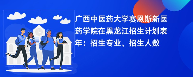 广西中医药大学赛恩斯新医药学院在黑龙江招生计划表2024年:招生专业、招生人数