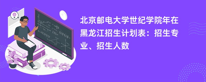 北京邮电大学世纪学院2024年在黑龙江招生计划表：招生专业、招生人数