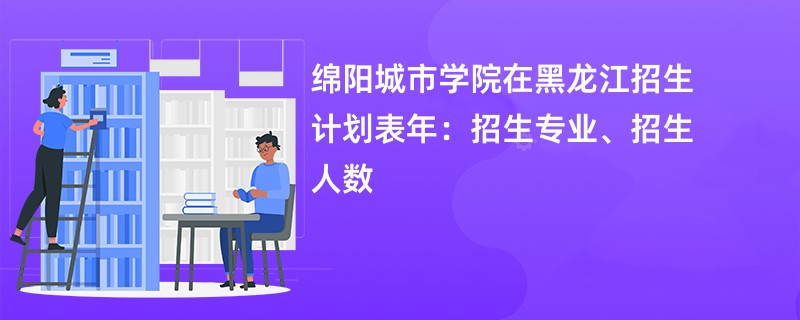 绵阳城市学院在黑龙江招生计划表2024年:招生专业、招生人数